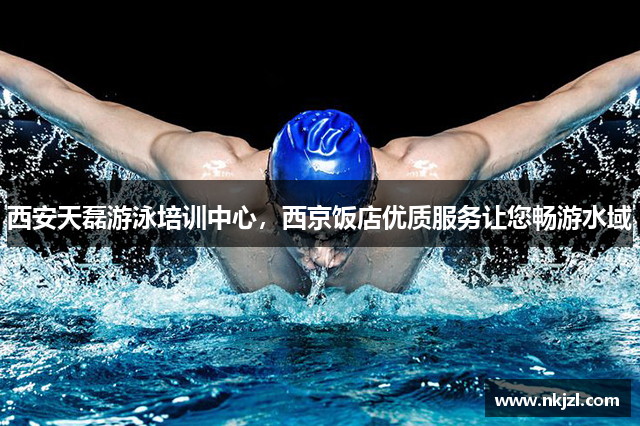 西安天磊游泳培训中心，西京饭店优质服务让您畅游水域